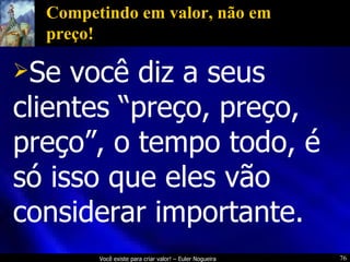 Competindo em valor, não em preço! Se você diz a seus clientes “preço, preço, preço”, o tempo todo, é só isso que eles vão considerar importante. 