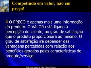 Competindo em valor, não em preço! O PREÇO é apenas mais uma informação do produto. O VALOR está ligado à percepção do cliente, ao grau de satisfação que o produto proporcionará ao mesmo. O grau de satisfação irá depender das vantagens percebidas com relação aos benefícios gerados pelas características do produto/serviço. 