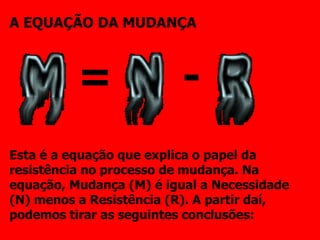A EQUAÇÃO DA MUDANÇA Esta é a equação que explica o papel da resistência no processo de mudança. Na equação, Mudança (M) é igual a Necessidade (N) menos a Resistência (R). A partir daí, podemos tirar as seguintes conclusões: = - 