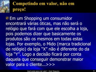 Competindo em valor, não em preço! Em um Shopping um consumidor encontrará várias óticas, mas não será o relógio que fará com que ele escolha a loja, pois podemos dizer que basicamente os produtos são os mesmos em todas estas lojas. Por exemplo, o Mido (marca tradicional de relógio) da loja “X” não é diferente do da loja “Y”. Logo a decisão ficará por conta daquela que conseguir demonstrar maior valor para o cliente...>>> 