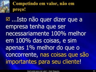 Competindo em valor, não em preço! ...Isto não quer dizer que a empresa tenha que ser necessariamente 100% melhor em 100% das coisas, e sim apenas 1% melhor do que o concorrente,   nas coisas que são importantes para seu cliente !   