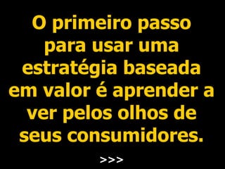 O primeiro passo para usar uma estratégia baseada em valor é aprender a ver pelos olhos de seus consumidores. >>> 