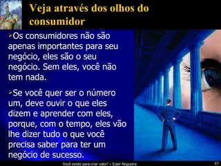 Veja através dos olhos do consumidor Os consumidores não são apenas importantes para seu negócio, eles são o seu negócio. Sem eles, você não tem nada. Se você quer ser o número um, deve ouvir o que eles dizem e aprender com eles, porque, com o tempo, eles vão lhe dizer tudo o que você precisa saber para ter um negócio de sucesso. 