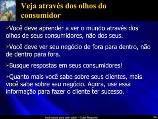 Veja através dos olhos do consumidor Você deve aprender a ver o mundo através dos olhos de seus consumidores, não dos seus. Você deve ver seu negócio de fora para dentro, não de dentro para fora. Busque respostas em seus consumidores! Quanto mais você sabe sobre seus clientes, mais você sabe sobre seu negócio. Agora, use essa informação para fazer o cliente ter sucesso. 