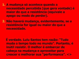 A mudança só acontece quando a necessidade percebida (que gera vontade) é maior do que a resistência (equivale a apego ou medo de perder). Não haverá mudança, evidentemente, se a resistência for igual ou maior do que a necessidade. É verdade. Lulu Santos tem razão: “Tudo muda o tempo todo no mundo”. Portanto, é inútil resistir. O melhor é embarcar de cabeça na mudança e aproveitar para crescer e melhorar sua “performance”. <> 