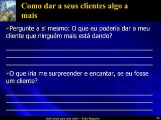 Como dar a seus clientes algo a mais Pergunte a si mesmo: O que eu poderia dar a meu cliente que ninguém mais está dando? _________________________________________________________________________________________________________________________________ O que iria me surpreender e encantar, se eu fosse um cliente? _________________________________________________________________________________________________________________________________ 