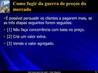 Como fugir da guerra de preços do mercado É possível persuadir os clientes a pagarem mais, se as três etapas seguintes forem seguidas: [1] Não faça concorrência com base no preço. [2] Crie um valor extra. [3] Venda o valor agregado. 