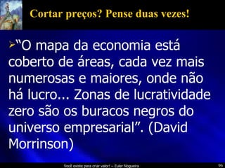 Cortar preços? Pense duas vezes! “ O mapa da economia está coberto de áreas, cada vez mais numerosas e maiores, onde não há lucro... Zonas de lucratividade zero são os buracos negros do universo empresarial”. (David Morrinson) 