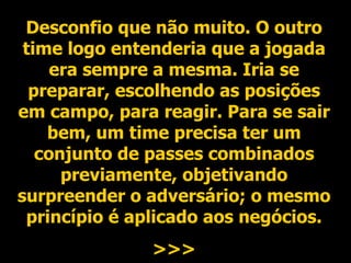 Desconfio que não muito. O outro time logo entenderia que a jogada era sempre a mesma. Iria se preparar, escolhendo as posições em campo, para reagir. Para se sair bem, um time precisa ter um conjunto de passes combinados previamente, objetivando surpreender o adversário; o mesmo princípio é aplicado aos negócios. >>> 