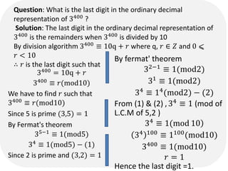 Question: What is the last digit in the ordinary decimal
representation of 3400
?
Solution: The last digit in the ordinary decimal representation of
3400
is the remainders when 3400
is divided by 10
By division algorithm 3400  10q + ? where q, ?  ? and 0 ?
? < 10
 ? is the last digit such that
3400 = 10q + ?
3400
 ?(mod10)
We have to find ? such that
3400  ?(mod10)
Since 5 is prime (3,5) = 1
By Fermat's theorem
35?1
 1(mod5)
34  1(mod5) ? (1)
Since 2 is prime and (3,2) = 1
By fermat' theorem
32?1
 1(mod2)
31  1(mod2)
34  14(mod2) ? (2)
From (1) & (2) , 34
 1 (mod of
L.C.M of 5,2 )
)
34
 1(mod 10
34 100
 1100
(mod10)
3400
 1(mod10)
? = 1
Hence the last digit =1.
 
