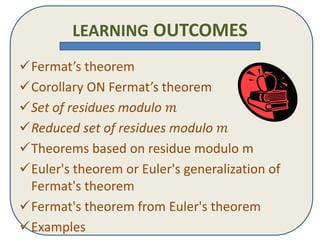 LEARNING OUTCOMES
?Fermats theorem
?Corollary ON Fermats theorem
?Set of residues modulo ?
?Reduced set of residues modulo ?
?Theorems based on residue modulo m
?Euler's theorem or Euler's generalization of
Fermat's theorem
?Fermat's theorem from Euler's theorem
?Examples
 