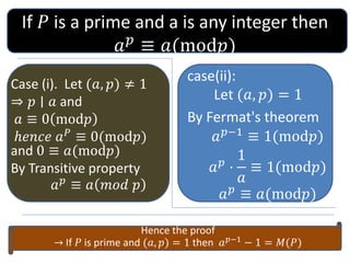 If ? is a prime and a is any integer then
??
 ?(mod?)
Case (i). Let (?, ?)  1
? ? O ? and
?  0 mod?
????? ??
 0(mod?)
and 0  ?(mod?)
By Transitive property
??
 ? ??? ?
case(ii):
Let (?, ?) = 1
By Fermat's theorem
???1
 1(mod?)
??
?
1
?
 1(mod?)
??
 ?(mod?)
Hence the proof
 If ? is prime and (?, ?) = 1 then ???1 ? 1 = ?(?)
 