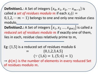 Definition1.: A Set of integers ?0, ?1, ?2, ? ???1 is
called a set of residues modulo ? if each ??(? =
0,1,2, ? ? ? 1) belongs to one and only one residue class
modulo.
Definition2.: A Set of integers ?1, ?2  , ???) is called a
reduced set of residues modulo ? if exactly one of them,
lies in each, residue class relatively prime to ?,
Eg: {1,5} is a reduced set of residues modulo 6
= {0,1,2,3,4,5}
( (1,6) = 1, (5; 6) = 1)
 ?(?) is the number of elements in every reduced Set
of residues modulo ?.
 