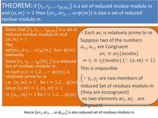 THEOREM: If ?1, ?2,  ??(?), is a set of reduced residue modulo ?
and (?, ?) = 1 then ??1, ??2,  ???(?) is also a set of reduced
residue modulo ?.
Given that ?1, ?2,  ??(?) is a set of
reduced residue modulo ? and
(?, ?) = 1
The
set ??1, ??2,  ???(?,} ??? ?(?)
elements
Since ?1, ?2,  ??(?}, is a reduced
Set of residues modulo ?.
? Each ??(? = 1,2,  ? ?(?)) is
relatively prime to ?
i.e. ??, ? = 1 for ? = 1,2  ?(?)
Since ?, ? = 1, ??, ? = 1
? ???
, ? = 1 for ? = 1,2,  ?(?)
 Each a?? is relatively prime to ?
Suppose two of the numbers
???
, ??? are Congruent
???  ??
?(mod?)
? ??  ?
?(mod?) ( (?, ?) = 1)
This is impossible
 ??, ?? are two members of
reduced Set of residues modulo m
{they are incongruent)
no two elements a??, a?
? are
congruent
Hence ??1, ??2,  ar ?(?1 is also reduced set of residues modulo m.
 
