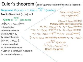 Euler's theorem (Euler's generalization of Fermat's theorem)
Statement: If (?, ?) = 1 then ? 
?(?)
1(mod?)
Proof: Given that (?, ?) = 1
Claim: ? 
?(?)
1(mod?)
Let ?1, ?2,  ??(?,? be a
reduced set of
residues modulo ?
Since(?, ?) = 1,
By known theorem
??, ??2,  ar?(?}
is also reduced set
of residues modulo ?.
 Each a?i is congruent modulo ?
to one and only one ??
??? ??1
 ?1(modm)
??2  ?2(modm)
???? ?
???(?)  ??(?)(modm)
Multiplying the above congruence
??1, ??2  ???(?)  ?1 ? ?2 ? ??(?)(modm)
? ?1 ? ?2 ? ?? ? ? a^?(?)  ?1 ? ?2  ??(?(modm)
? ?1 ? ?2  ?? ? a^?(?)  ?1?2  ??(?)(modm)
 ?1, ?2; ??(?), are precisely numbers ?1 ? ?2  ??(?)
? a 
?(?)
1(mod ?)
 ?1, ?2  ?? ? , 1 = 1
Hence the proof
 