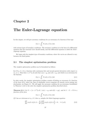 Chapter 2

The Euler-Lagrange equation

In this chapter, we will give necessary conditions for an extremum of a function of the type
                                                   b
                                   I(x) =              F (x(t), x (t), t) dt,
                                               a

with various types of boundary conditions. The necessary condition is in the form of a diﬀerential
equation that the extremal curve should satisfy, and this diﬀerential equation is called the Euler-
Lagrange equation.

   We begin with the simplest type of boundary conditions, where the curves are allowed to vary
between two ﬁxed points.



2.1     The simplest optimisation problem

The simplest optimisation problem can be formulated as follows:

Let F (α, β, γ) be a function with continuous ﬁrst and second partial derivatives with respect to
(α, β, γ). Then ﬁnd x ∈ C 1 [a, b] such that x(a) = ya and x(b) = yb , and which is an extremum for
the function
                                                   b
                                   I(x) =              F (x(t), x (t), t) dt.                        (2.1)
                                               a
In other words, the simplest optimisation problem consists of ﬁnding an extremum of a function
of the form (2.5), where the class of admissible curves comprises all smooth curves joining two
ﬁxed points; see Figure 2.1. We will apply the necessary condition for an extremum (established
in Theorem 1.4.2) to the solve the simplest optimisation problem described above.

Theorem 2.1.1 Let S = {x ∈ C 1 [a, b] | x(a) = ya and x(b) = yb }, and let I : S → R be a
function of the form
                                                   b
                                   I(x) =              F (x(t), x (t), t) dt.
                                               a
If I has an extremum at x0 ∈ S, then x0 satisﬁes the Euler-Lagrange equation:
                 ∂F                       d        ∂F
                    (x0 (t), x0 (t), t) −             (x0 (t), x0 (t), t)       = 0,   t ∈ [a, b].   (2.2)
                 ∂α                       dt       ∂β

                                                          27
 