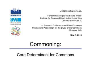 Johannes Euler, M.Sc.
“Fortschrittskolleg NRW: Future Water”
Institute for Advanced Study in the Humanities
Commons-Institut e.V.
1st Thematic Conference on Urban Commons
International Association for the Study of the Commons
Bologna, Italy
Nov. 6, 2015
Commoning:
Core Determinant for Commons
 