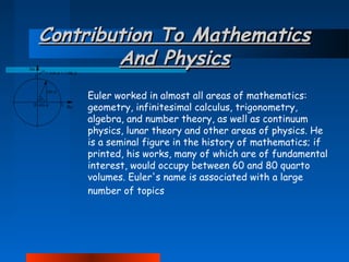 Contribution To Mathematics
And Physics
Euler worked in almost all areas of mathematics:
geometry, infinitesimal calculus, trigonometry,
algebra, and number theory, as well as continuum
physics, lunar theory and other areas of physics. He
is a seminal figure in the history of mathematics; if
printed, his works, many of which are of fundamental
interest, would occupy between 60 and 80 quarto
volumes. Euler's name is associated with a large
number of topics

 