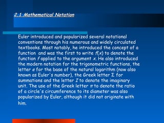 2.1 Mathematical Notation

Euler introduced and popularized several notational
conventions through his numerous and widely circulated
textbooks. Most notably, he introduced the concept of a
function and was the first to write f(x) to denote the
function f applied to the argument x. He also introduced
the modern notation for the trigonometric functions, the
letter e for the base of the natural logarithm (now also
known as Euler's number), the Greek letter Σ for
summations and the letter I to denote the imaginary
unit. The use of the Greek letter π to denote the ratio
of a circle's circumference to its diameter was also
popularized by Euler, although it did not originate with
him.

 
