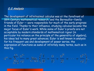 2.2 Analysis
The development of infinitesimal calculus was at the forefront of
18th Century mathematical research, and the Bernoullis—family
friends of Euler — were responsible for much of the early progress
in the field. Thanks to their influence, studying calculus became the
major focus of Euler's work. While some of Euler's proofs are not
acceptable by modern standards of mathematical rigour (in
particular his reliance on the principle of the generality of algebra),
his ideas led to many great advances. Euler is well known in analysis
for his frequent use and development of power series, the
expression of functions as sums of infinitely many terms, such as in
this fig.

 
