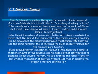 2.3 Number Theory
Euler's interest in number theory can be traced to the influence of
Christian Goldbach, his friend in the St. Petersburg Academy. A lot of
Euler's early work on number theory was based on the works of Pierre
de Fermat. Euler developed some of Fermat's ideas, and disproved
some of his conjectures.
Euler linked the nature of prime distribution with ideas in analysis. He
proved that the sum of the reciprocals of the primes diverges. In doing
so, he discovered the connection between the Riemann zeta function
and the prime numbers; this is known as the Euler product formula for
the Riemann zeta function.
Euler proved Newton's identities, Fermat's little theorem, Fermat's
theorem on sums of two squares, and he made distinct contributions to
Lagrange's four-square theorem. He also invented the totient function
φ(n) which is the number of positive integers less than or equal to the
integer n that are coprime to n

 