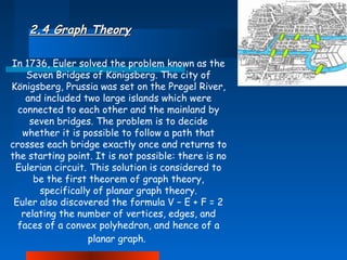 2.4 Graph Theory
In 1736, Euler solved the problem known as the
Seven Bridges of Königsberg. The city of
Königsberg, Prussia was set on the Pregel River,
and included two large islands which were
connected to each other and the mainland by
seven bridges. The problem is to decide
whether it is possible to follow a path that
crosses each bridge exactly once and returns to
the starting point. It is not possible: there is no
Eulerian circuit. This solution is considered to
be the first theorem of graph theory,
specifically of planar graph theory.
Euler also discovered the formula V − E + F = 2
relating the number of vertices, edges, and
faces of a convex polyhedron, and hence of a
planar graph.

 