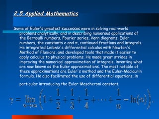 2.5 Applied Mathematics
Some of Euler's greatest successes were in solving real-world
problems analytically, and in describing numerous applications of
the Bernoulli numbers, Fourier series, Venn diagrams, Euler
numbers, the constants e and π, continued fractions and integrals.
He integrated Leibniz's differential calculus with Newton's
Method of Fluxions, and developed tools that made it easier to
apply calculus to physical problems. He made great strides in
improving the numerical approximation of integrals, inventing what
are now known as the Euler approximations. The most notable of
these approximations are Euler's method and the Euler–Maclaurin
formula. He also facilitated the use of differential equations, in
particular introducing the Euler–Mascheroni constant.

 