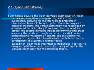 2.6 Physics And Astronomy
Euler helped develop the Euler–Bernoulli beam equation, which
became a cornerstone of engineering. Aside from
successfully applying his analytic tools to problems in
classical mechanics, Euler also applied these techniques to
celestial problems. His work in astronomy was recognized by
a number of Paris Academy Prizes over the course of his
career. His accomplishments include determining with great
accuracy the orbits of comets and other celestial bodies,
understanding the nature of comets, and calculating the
parallax of the sun. His calculations also contributed to the
development of accurate longitude tables.
In addition, Euler made important contributions in optics. He
disagreed with Newton's corpuscular theory of light in the
Opticks, which was then the prevailing theory.

 