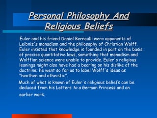 Personal Philosophy And
Religious Beliefs
Euler and his friend Daniel Bernoulli were opponents of
Leibniz's monadism and the philosophy of Christian Wolff.
Euler insisted that knowledge is founded in part on the basis
of precise quantitative laws, something that monadism and
Wolffian science were unable to provide. Euler's religious
leanings might also have had a bearing on his dislike of the
doctrine; he went so far as to label Wolff's ideas as
"heathen and atheistic".
Much of what is known of Euler's religious beliefs can be
deduced from his Letters to a German Princess and an
earlier work.

 