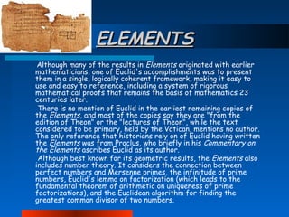 ELEMENTS
Although many of the results in Elements originated with earlier
mathematicians, one of Euclid's accomplishments was to present
them in a single, logically coherent framework, making it easy to
use and easy to reference, including a system of rigorous
mathematical proofs that remains the basis of mathematics 23
centuries later.
There is no mention of Euclid in the earliest remaining copies of
the Elements, and most of the copies say they are "from the
edition of Theon" or the "lectures of Theon", while the text
considered to be primary, held by the Vatican, mentions no author.
The only reference that historians rely on of Euclid having written
the Elements was from Proclus, who briefly in his Commentary on
the Elements ascribes Euclid as its author.
Although best known for its geometric results, the Elements also
includes number theory. It considers the connection between
perfect numbers and Mersenne primes, the infinitude of prime
numbers, Euclid's lemma on factorization (which leads to the
fundamental theorem of arithmetic on uniqueness of prime
factorizations), and the Euclidean algorithm for finding the
greatest common divisor of two numbers.

 