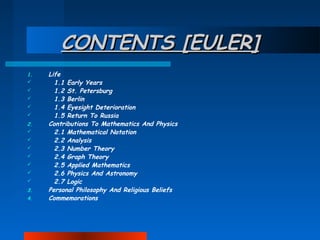 CONTENTS [EULER]
1.






2.








3.
4.

Life
1.1 Early Years
1.2 St. Petersburg
1.3 Berlin
1.4 Eyesight Deterioration
1.5 Return To Russia
Contributions To Mathematics And Physics
2.1 Mathematical Notation
2.2 Analysis
2.3 Number Theory
2.4 Graph Theory
2.5 Applied Mathematics
2.6 Physics And Astronomy
2.7 Logic
Personal Philosophy And Religious Beliefs
Commemorations

 