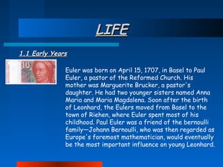 LIFE
1.1 Early Years
Euler was born on April 15, 1707, in Basel to Paul
Euler, a pastor of the Reformed Church. His
mother was Marguerite Brucker, a pastor's
daughter. He had two younger sisters named Anna
Maria and Maria Magdalena. Soon after the birth
of Leonhard, the Eulers moved from Basel to the
town of Riehen, where Euler spent most of his
childhood. Paul Euler was a friend of the bernoulli
family—Johann Bernoulli, who was then regarded as
Europe's foremost mathematician, would eventually
be the most important influence on young Leonhard.

 
