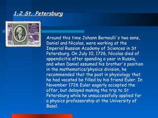 1.2 St. Petersburg

Around this time Johann Bernoulli's two sons,
Daniel and Nicolas, were working at the
Imperial Russian Academy of Sciences in St
Petersburg. On July 10, 1726, Nicolas died of
appendicitis after spending a year in Russia,
and when Daniel assumed his brother's position
in the mathematics/physics division, he
recommended that the post in physiology that
he had vacated be filled by his friend Euler. In
November 1726 Euler eagerly accepted the
offer, but delayed making the trip to St
Petersburg while he unsuccessfully applied for
a physics professorship at the University of
Basel.

 