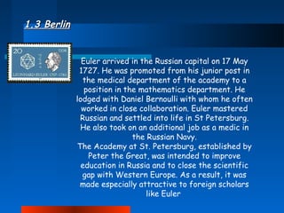 1.3 Berlin
Euler arrived in the Russian capital on 17 May
1727. He was promoted from his junior post in
the medical department of the academy to a
position in the mathematics department. He
lodged with Daniel Bernoulli with whom he often
worked in close collaboration. Euler mastered
Russian and settled into life in St Petersburg.
He also took on an additional job as a medic in
the Russian Navy.
The Academy at St. Petersburg, established by
Peter the Great, was intended to improve
education in Russia and to close the scientific
gap with Western Europe. As a result, it was
made especially attractive to foreign scholars
like Euler

 
