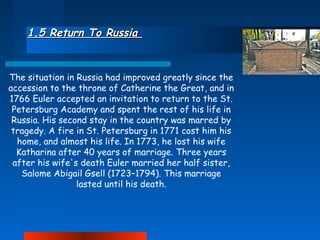 1.5 Return To Russia

The situation in Russia had improved greatly since the
accession to the throne of Catherine the Great, and in
1766 Euler accepted an invitation to return to the St.
Petersburg Academy and spent the rest of his life in
Russia. His second stay in the country was marred by
tragedy. A fire in St. Petersburg in 1771 cost him his
home, and almost his life. In 1773, he lost his wife
Katharina after 40 years of marriage. Three years
after his wife's death Euler married her half sister,
Salome Abigail Gsell (1723–1794). This marriage
lasted until his death.

 