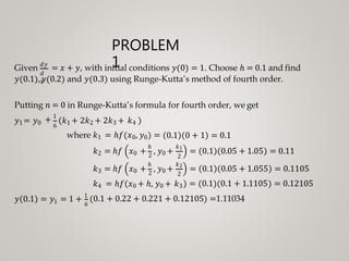 PROBLEM
1
𝑑
𝑥
Given 𝑑𝑦
= 𝑥 + 𝑦, with initial conditions 𝑦 0 = 1. Choose ℎ = 0.1 and find
𝑦 0.1 , 𝑦 0.2 and 𝑦 0.3 using Runge-Kutta’s method of fourth order.
Putting 𝑛 = 0 in Runge-Kutta’s formula for fourth order, we get
𝑦1 = 𝑦0 + 1
6
𝑘1 + 2𝑘2 + 2𝑘3 + 𝑘4
where 𝑘1 = ℎ𝑓 𝑥0, 𝑦0 = 0.1 0 + 1 = 0.1
ℎ
= 0.1 0.05 + 1.05 = 0.11𝑘2 = ℎ𝑓
𝑘3 = ℎ𝑓
ℎ
𝑥0 + 2
, 𝑦0 +
𝑥0 + 2
, 𝑦0 +
𝑘1
2
𝑘2
2
𝑘4 = ℎ𝑓 𝑥0 + ℎ, 𝑦0 + 𝑘3
= 0.1 0.05 + 1.055
= 0.1 0.1 + 1.1105
= 0.1105
= 0.12105
1𝑦 0.1 = 𝑦 = 1 + 1
6
0.1 + 0.22 + 0.221 + 0.12105 =1.11034
 