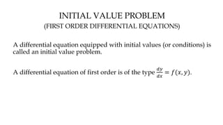 INITIAL VALUE PROBLEM
(FIRST ORDER DIFFERENTIAL EQUATIONS)
A differential equation equipped with initial values (or conditions) is
called an initial value problem.
A differential equation of first order is of the type
𝑑𝑦
𝑑𝑥
= 𝑓(𝑥, 𝑦).
 