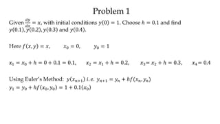 Problem 1
Given
𝑑𝑦
𝑑𝑥
= 𝑥, with initial conditions 𝑦 0 = 1. Choose ℎ = 0.1 and find
𝑦 0.1 , 𝑦 0.2 , 𝑦 0.3 and 𝑦 0.4 .
Here 𝑓 𝑥, 𝑦 = 𝑥, 𝑥0 = 0, 𝑦0 = 1
𝑥1 = 𝑥0 + ℎ = 0 + 0.1 = 0.1, 𝑥2 = 𝑥1 + ℎ = 0.2, 𝑥3= 𝑥2 + ℎ = 0.3, 𝑥4 = 0.4
Using Euler’s Method: 𝑦 𝑥 𝑛+1 𝑖. 𝑒. 𝑦 𝑛+1 = 𝑦𝑛 + ℎ𝑓(𝑥 𝑛, 𝑦𝑛)
𝑦1 = 𝑦0 + ℎ𝑓 𝑥0, 𝑦0 = 1 + 0.1 𝑥0
 