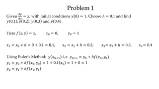 Problem 1
Given
𝑑𝑦
𝑑𝑥
= 𝑥, with initial conditions 𝑦 0 = 1. Choose ℎ = 0.1 and find
𝑦 0.1 , 𝑦 0.2 , 𝑦 0.3 and 𝑦 0.4 .
Here 𝑓 𝑥, 𝑦 = 𝑥, 𝑥0 = 0, 𝑦0 = 1
𝑥1 = 𝑥0 + ℎ = 0 + 0.1 = 0.1, 𝑥2 = 𝑥1 + ℎ = 0.2, 𝑥3= 𝑥2 + ℎ = 0.3, 𝑥4 = 0.4
Using Euler’s Method: 𝑦 𝑥 𝑛+1 𝑖. 𝑒. 𝑦 𝑛+1 = 𝑦𝑛 + ℎ𝑓(𝑥 𝑛, 𝑦𝑛)
𝑦1 = 𝑦0 + ℎ𝑓 𝑥0, 𝑦0 = 1 + 0.1 𝑥0 = 1 + 0 = 1
𝑦2 = 𝑦1 + ℎ𝑓 𝑥1, 𝑦1
 