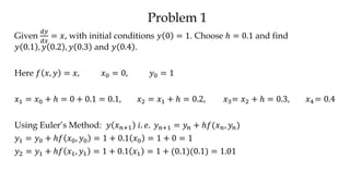 Problem 1
Given
𝑑𝑦
𝑑𝑥
= 𝑥, with initial conditions 𝑦 0 = 1. Choose ℎ = 0.1 and find
𝑦 0.1 , 𝑦 0.2 , 𝑦 0.3 and 𝑦 0.4 .
Here 𝑓 𝑥, 𝑦 = 𝑥, 𝑥0 = 0, 𝑦0 = 1
𝑥1 = 𝑥0 + ℎ = 0 + 0.1 = 0.1, 𝑥2 = 𝑥1 + ℎ = 0.2, 𝑥3= 𝑥2 + ℎ = 0.3, 𝑥4 = 0.4
Using Euler’s Method: 𝑦 𝑥 𝑛+1 𝑖. 𝑒. 𝑦 𝑛+1 = 𝑦𝑛 + ℎ𝑓(𝑥 𝑛, 𝑦𝑛)
𝑦1 = 𝑦0 + ℎ𝑓 𝑥0, 𝑦0 = 1 + 0.1 𝑥0 = 1 + 0 = 1
𝑦2 = 𝑦1 + ℎ𝑓 𝑥1, 𝑦1 = 1 + 0.1 𝑥1 = 1 + (0.1)(0.1) = 1.01
 