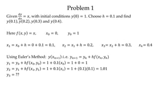 Problem 1
Given
𝑑𝑦
𝑑𝑥
= 𝑥, with initial conditions 𝑦 0 = 1. Choose ℎ = 0.1 and find
𝑦 0.1 , 𝑦 0.2 , 𝑦 0.3 and 𝑦 0.4 .
Here 𝑓 𝑥, 𝑦 = 𝑥, 𝑥0 = 0, 𝑦0 = 1
𝑥1 = 𝑥0 + ℎ = 0 + 0.1 = 0.1, 𝑥2 = 𝑥1 + ℎ = 0.2, 𝑥3= 𝑥2 + ℎ = 0.3, 𝑥4 = 0.4
Using Euler’s Method: 𝑦 𝑥 𝑛+1 𝑖. 𝑒. 𝑦 𝑛+1 = 𝑦𝑛 + ℎ𝑓(𝑥 𝑛, 𝑦𝑛)
𝑦1 = 𝑦0 + ℎ𝑓 𝑥0, 𝑦0 = 1 + 0.1 𝑥0 = 1 + 0 = 1
𝑦2 = 𝑦1 + ℎ𝑓 𝑥1, 𝑦1 = 1 + 0.1 𝑥1 = 1 + (0.1)(0.1) = 1.01
𝑦3 = ??
 