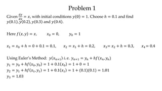 Problem 1
Given
𝑑𝑦
𝑑𝑥
= 𝑥, with initial conditions 𝑦 0 = 1. Choose ℎ = 0.1 and find
𝑦 0.1 , 𝑦 0.2 , 𝑦 0.3 and 𝑦 0.4 .
Here 𝑓 𝑥, 𝑦 = 𝑥, 𝑥0 = 0, 𝑦0 = 1
𝑥1 = 𝑥0 + ℎ = 0 + 0.1 = 0.1, 𝑥2 = 𝑥1 + ℎ = 0.2, 𝑥3= 𝑥2 + ℎ = 0.3, 𝑥4 = 0.4
Using Euler’s Method: 𝑦 𝑥 𝑛+1 𝑖. 𝑒. 𝑦 𝑛+1 = 𝑦𝑛 + ℎ𝑓(𝑥 𝑛, 𝑦𝑛)
𝑦1 = 𝑦0 + ℎ𝑓 𝑥0, 𝑦0 = 1 + 0.1 𝑥0 = 1 + 0 = 1
𝑦2 = 𝑦1 + ℎ𝑓 𝑥1, 𝑦1 = 1 + 0.1 𝑥1 = 1 + (0.1)(0.1) = 1.01
𝑦3 = 1.03
 