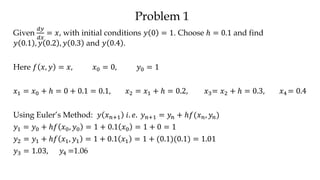 Problem 1
Given
𝑑𝑦
𝑑𝑥
= 𝑥, with initial conditions 𝑦 0 = 1. Choose ℎ = 0.1 and find
𝑦 0.1 , 𝑦 0.2 , 𝑦 0.3 and 𝑦 0.4 .
Here 𝑓 𝑥, 𝑦 = 𝑥, 𝑥0 = 0, 𝑦0 = 1
𝑥1 = 𝑥0 + ℎ = 0 + 0.1 = 0.1, 𝑥2 = 𝑥1 + ℎ = 0.2, 𝑥3= 𝑥2 + ℎ = 0.3, 𝑥4 = 0.4
Using Euler’s Method: 𝑦 𝑥 𝑛+1 𝑖. 𝑒. 𝑦 𝑛+1 = 𝑦𝑛 + ℎ𝑓(𝑥 𝑛, 𝑦𝑛)
𝑦1 = 𝑦0 + ℎ𝑓 𝑥0, 𝑦0 = 1 + 0.1 𝑥0 = 1 + 0 = 1
𝑦2 = 𝑦1 + ℎ𝑓 𝑥1, 𝑦1 = 1 + 0.1 𝑥1 = 1 + (0.1)(0.1) = 1.01
𝑦3 = 1.03, 𝑦4 =1.06
 