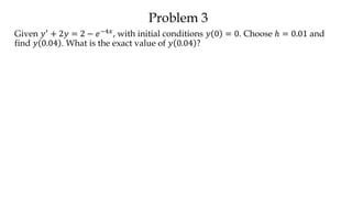 Problem 3
Given 𝑦′ + 2𝑦 = 2 − 𝑒−4𝑥, with initial conditions 𝑦 0 = 0. Choose ℎ = 0.01 and
find 𝑦 0.04 . What is the exact value of 𝑦 0.04 ?
 