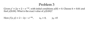 Problem 3
Given 𝑦′ + 2𝑦 = 2 − 𝑒−4𝑥, with initial conditions 𝑦 0 = 0. Choose ℎ = 0.01 and
find 𝑦 0.04 . What is the exact value of 𝑦 0.04 ?
Here 𝑓 𝑥, 𝑦 = 2 − 2𝑦 − 𝑒−4𝑥, 𝑥0 = 0, 𝑦0 =0
 