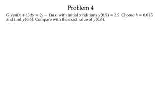 Problem 4
Given 𝑥 + 1 𝑑𝑦 = 𝑦 − 1 𝑑𝑥, with initial conditions 𝑦 0.5 = 2.5. Choose ℎ = 0.025
and find 𝑦 0.6 . Compare with the exact value of 𝑦 0.6 .
 