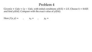 Problem 4
Given 𝑥 + 1 𝑑𝑦 = 𝑦 − 1 𝑑𝑥, with initial conditions 𝑦 0.5 = 2.5. Choose ℎ = 0.025
and find 𝑦 0.6 . Compare with the exact value of 𝑦 0.6 .
Here 𝑓 𝑥, 𝑦 = , 𝑥0 = , 𝑦0 =
 