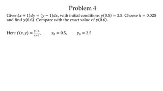Problem 4
Given 𝑥 + 1 𝑑𝑦 = 𝑦 − 1 𝑑𝑥, with initial conditions 𝑦 0.5 = 2.5. Choose ℎ = 0.025
and find 𝑦 0.6 . Compare with the exact value of 𝑦 0.6 .
Here 𝑓 𝑥, 𝑦 =
𝑦−1
𝑥+1
, 𝑥0 = 0.5, 𝑦0 = 2.5
 