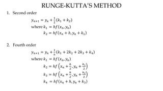 RUNGE-KUTTA’S METHOD
1. Second order
𝑦 𝑛+1 = 𝑦𝑛 +
1
2
𝑘1 + 𝑘2
where 𝑘1 = ℎ𝑓 𝑥 𝑛, 𝑦𝑛
𝑘2 = ℎ𝑓 𝑥 𝑛 + ℎ, 𝑦𝑛 + 𝑘1
2. Fourth order
𝑦 𝑛+1 = 𝑦𝑛 +
1
6
𝑘1 + 2𝑘2 + 2𝑘3 + 𝑘4
where 𝑘1 = ℎ𝑓 𝑥 𝑛, 𝑦𝑛
𝑘2 = ℎ𝑓 𝑥 𝑛 +
ℎ
2
, 𝑦𝑛 +
𝑘1
2
𝑘3 = ℎ𝑓 𝑥 𝑛 +
ℎ
2
, 𝑦𝑛 +
𝑘2
2
𝑘4 = ℎ𝑓 𝑥 𝑛 + ℎ, 𝑦𝑛 + 𝑘3
 