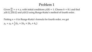 Problem 1
Given
𝑑𝑦
𝑑𝑥
= 𝑥 + 𝑦, with initial conditions 𝑦 0 = 1. Choose ℎ = 0.1 and find
𝑦 0.1 , 𝑦 0.2 and 𝑦 0.3 using Runge-Kutta’s method of fourth order.
Putting 𝑛 = 0 in Runge-Kutta’s formula for fourth order, we get
𝑦1 = 𝑦0 +
1
6
𝑘1 + 2𝑘2 + 2𝑘3 + 𝑘4
 